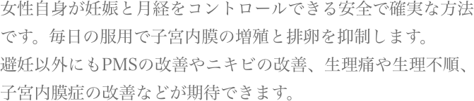 女性自身が妊娠と月経をコントロールできる安全で確実な方法です。毎日の服用で子宮内膜の増殖と排卵を抑制します。避妊以外にもPMSの改善やニキビの改善、生理痛や生理不順、子宮内膜症の改善などが期待できます。