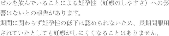 ピルを飲んでいることによる妊孕性（妊娠のしやすさ）への影響はないとの報告があります。期間に関わらず妊孕性の低下は認められないため、長期間服用されていたとしても妊娠がしにくくなることはありません。