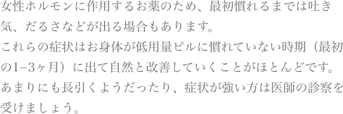 女性ホルモンに作用するお薬のため、最初慣れるまでは吐き気、だるさなどが出る場合もあります。これらの症状はお身体が低用量ピルに慣れていない時期（最初の1から3ヶ月）に出て自然と改善していくことがほとんどです。あまりにも長引くようだったり、症状が強い方は医師の診察を受けましょう。
