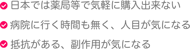 日本では薬局等で気軽に購入出来ない,病院に行く時間も無く、人目が気になる,抵抗がある、副作用が気になる