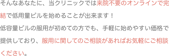 そんなあなたに、当クリニックでは来院不要のオンラインで完結で低用量ピルを始めることが出来ます！低容量ピルの服用が初めての方でも、手軽に始めやすい価格で提供しており、服用に関してのご相談があればお気軽にご相談ください。
