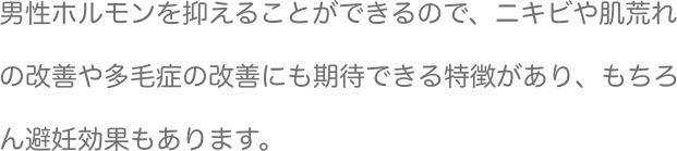 男性ホルモンを抑えることができるので、ニキビや肌荒れの改善や多毛症の改善にも期待できる特徴があり、もちろん避妊効果もあります。